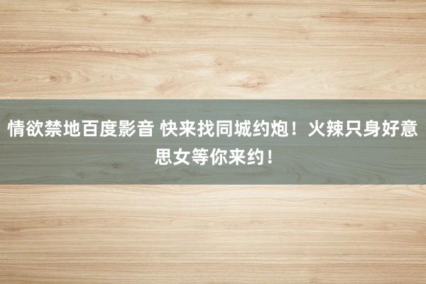 情欲禁地百度影音 快来找同城约炮！火辣只身好意思女等你来约！