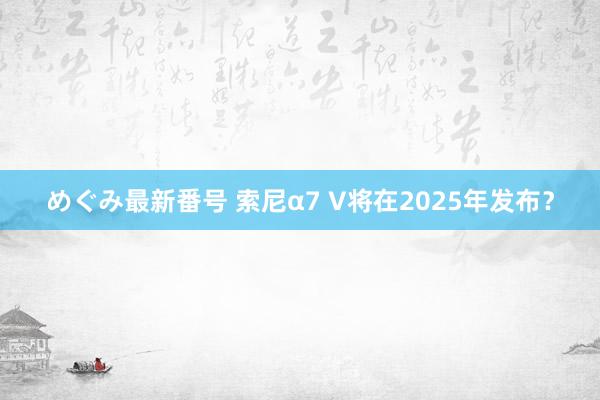 めぐみ最新番号 索尼α7 V将在2025年发布？