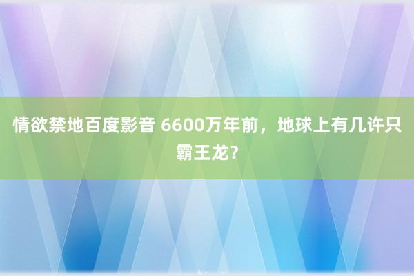 情欲禁地百度影音 6600万年前，地球上有几许只霸王龙？