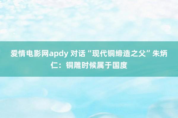 爱情电影网apdy 对话“现代铜缔造之父”朱炳仁：铜雕时候属于国度