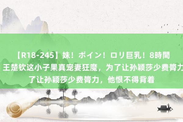 【R18-245】妹！ボイン！ロリ巨乳！8時間スペシャル32人 王楚钦这小子果真宠妻狂魔，为了让孙颖莎少费膂力，他恨不得背着