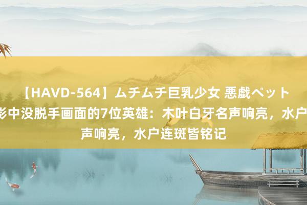 【HAVD-564】ムチムチ巨乳少女 悪戯ペット めぐみ 火影中没脱手画面的7位英雄：木叶白牙名声响亮，水户连斑皆铭记
