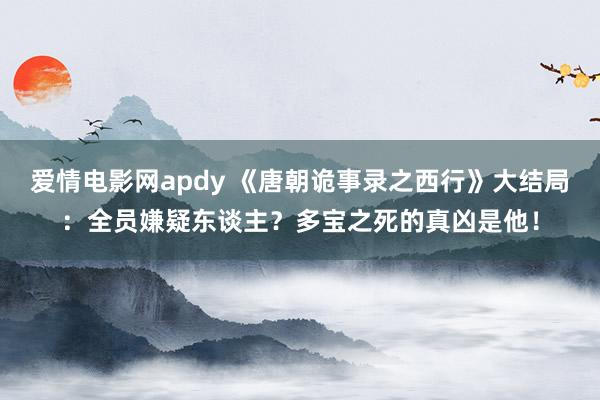爱情电影网apdy 《唐朝诡事录之西行》大结局：全员嫌疑东谈主？多宝之死的真凶是他！
