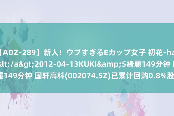【ADZ-289】新人！ウブすぎるEカップ女子 初花-hatsuhana- なつみ</a>2012-04-13KUKI&$綺麗149分钟 国轩高科(002074.SZ)已累计回购0.8%股份 耗资约2.81亿元