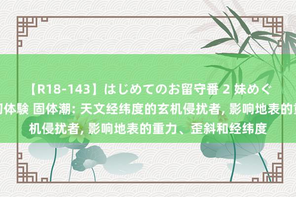 【R18-143】はじめてのお留守番 2 妹めぐちゃんのドキドキ初体験 固体潮: 天文经纬度的玄机侵扰者， 影响地表的重力、歪斜和经纬度