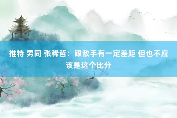 推特 男同 张稀哲：跟敌手有一定差距 但也不应该是这个比分