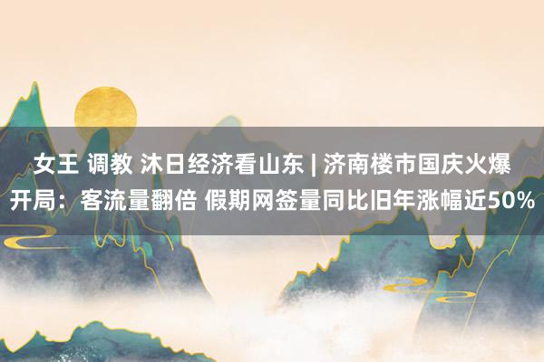 女王 调教 沐日经济看山东 | 济南楼市国庆火爆开局：客流量翻倍 假期网签量同比旧年涨幅近50%