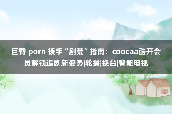 巨臀 porn 援手“剧荒”指南：coocaa酷开会员解锁追剧新姿势|轮播|换台|智能电视