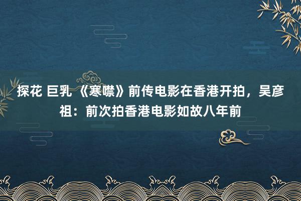 探花 巨乳 《寒噤》前传电影在香港开拍，吴彦祖：前次拍香港电影如故八年前
