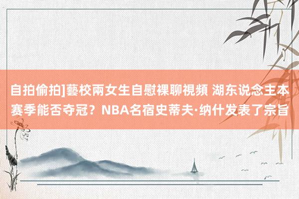 自拍偷拍]藝校兩女生自慰裸聊視頻 湖东说念主本赛季能否夺冠？NBA名宿史蒂夫·纳什发表了宗旨