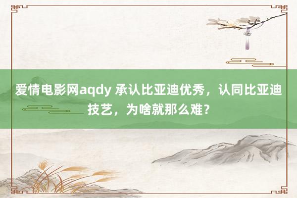 爱情电影网aqdy 承认比亚迪优秀，认同比亚迪技艺，为啥就那么难？