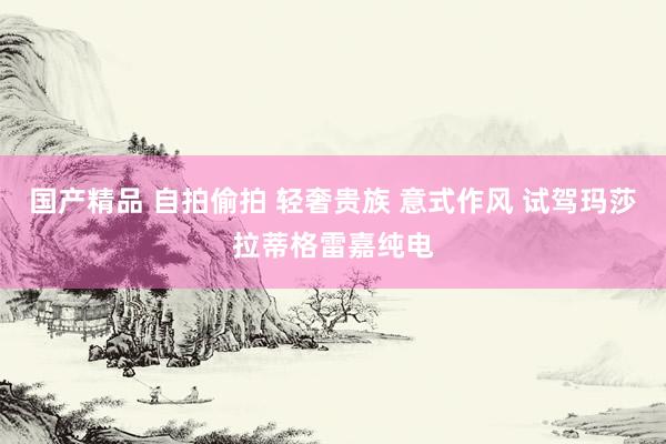 国产精品 自拍偷拍 轻奢贵族 意式作风 试驾玛莎拉蒂格雷嘉纯电