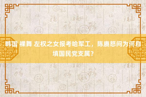 韩国 裸舞 左权之女报考哈军工，陈赓怒问为何自填国民党支属？