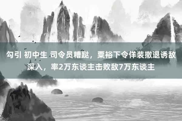 勾引 初中生 司令员糟跶，粟裕下令佯装撤退诱敌深入，率2万东谈主击败敌7万东谈主