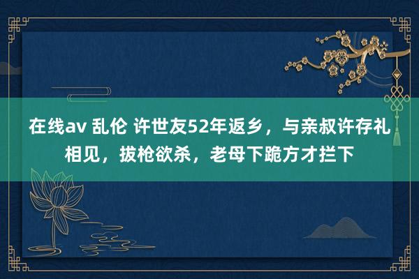 在线av 乱伦 许世友52年返乡，与亲叔许存礼相见，拔枪欲杀，老母下跪方才拦下