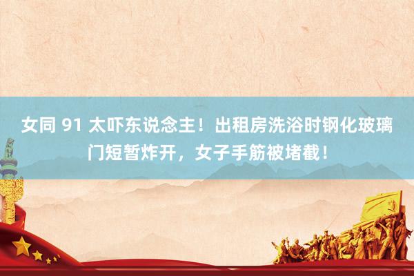 女同 91 太吓东说念主！出租房洗浴时钢化玻璃门短暂炸开，女子手筋被堵截！