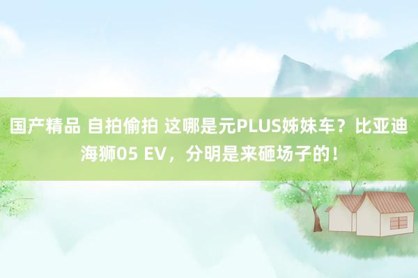国产精品 自拍偷拍 这哪是元PLUS姊妹车？比亚迪海狮05 EV，分明是来砸场子的！