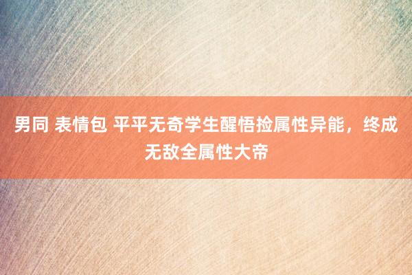 男同 表情包 平平无奇学生醒悟捡属性异能，终成无敌全属性大帝