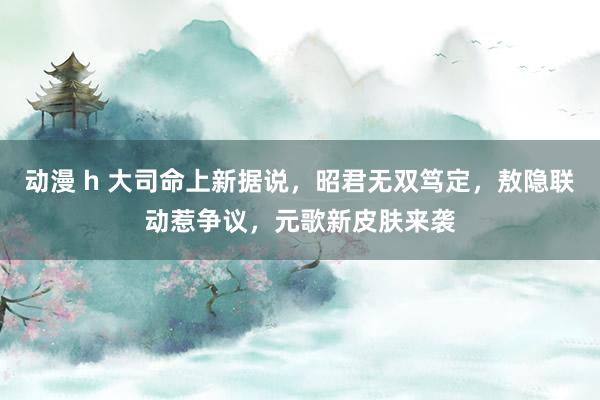 动漫 h 大司命上新据说，昭君无双笃定，敖隐联动惹争议，元歌新皮肤来袭