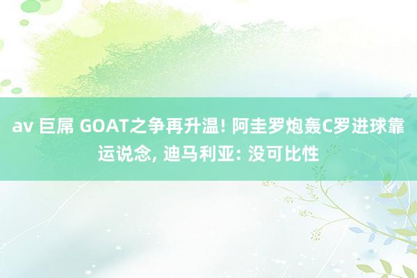 av 巨屌 GOAT之争再升温! 阿圭罗炮轰C罗进球靠运说念， 迪马利亚: 没可比性