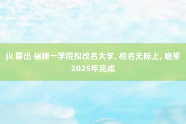 jk 露出 福建一学院拟改名大学， 校名无际上， 瞻望2025年完成