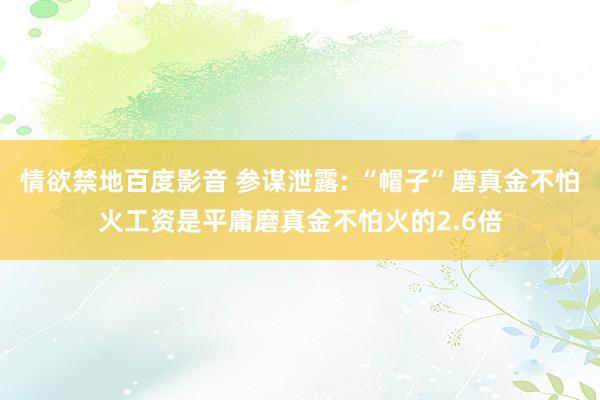 情欲禁地百度影音 参谋泄露: “帽子”磨真金不怕火工资是平庸磨真金不怕火的2.6倍