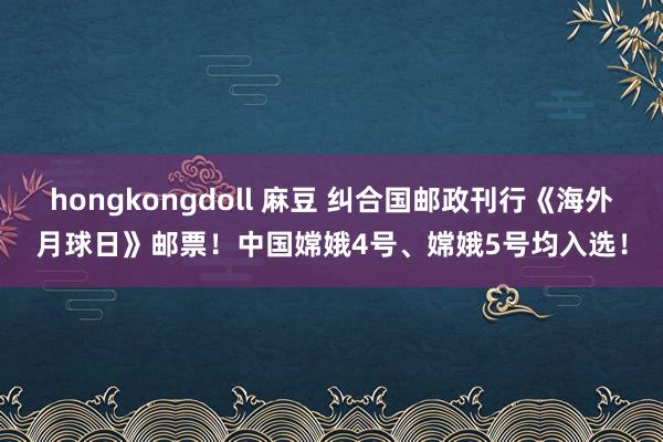 hongkongdoll 麻豆 纠合国邮政刊行《海外月球日》邮票！中国嫦娥4号、嫦娥5号均入选！