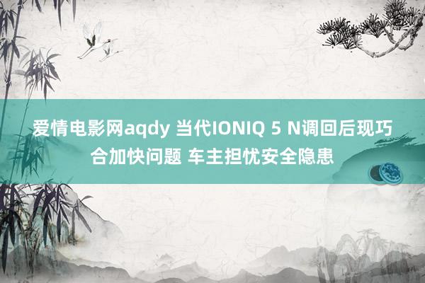 爱情电影网aqdy 当代IONIQ 5 N调回后现巧合加快问题 车主担忧安全隐患
